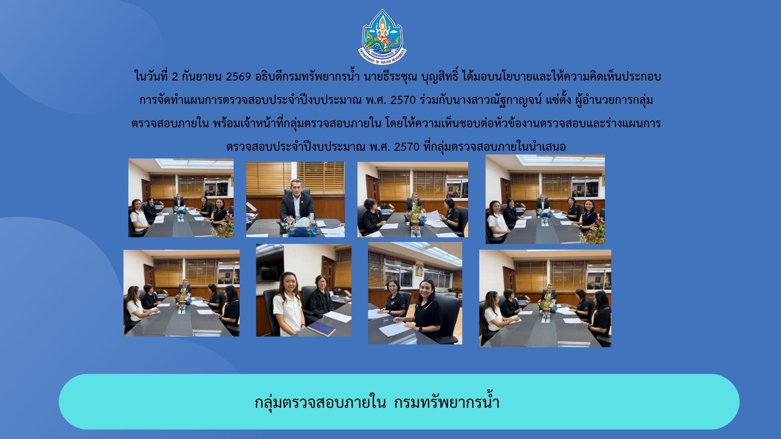 ในวันที่ 2 กันยายน 2569 อธิบดีกรมทรัพยากรน้ำ นายธีระชุณ บุญสิทธิ์ ได้มอบนโยบายและให้ความคิดเห็นประกอบการจัดทำแผนการตรวจสอบประจำปีงบประมาณ พ.ศ. 2570 ร่วมกับนางสาวณัฐกาญจน์ แซ่ตั้ง ผู้อำนวยการกลุ่มตรวจสอบภายใน พร้อมเจ้าหน้าที่กลุ่มตรวจสอบภายใน